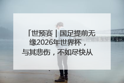 世预赛｜国足提前无缘2026年世界杯，与其悲伤，不如尽快从选帅开始重建