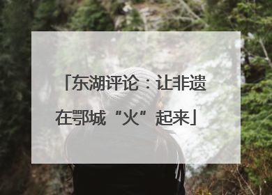 东湖评论：让非遗在鄂城“火”起来