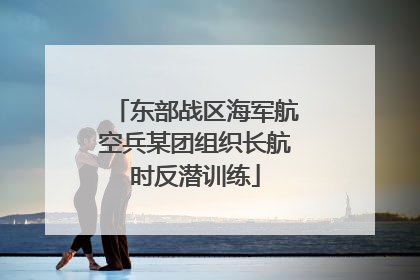 东部战区海军航空兵某团组织长航时反潜训练