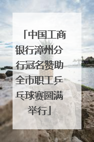 中国工商银行漳州分行冠名赞助全市职工乒乓球赛圆满举行