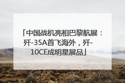 中国战机亮相巴黎航展：歼-35A首飞海外，歼-10CE成明星展品