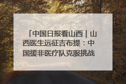 中国日报看山西｜山西医生远征吉布提：中国援非医疗队克服挑战救助非洲患者