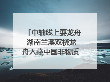 中轴线上耍龙舟 湖南兰溪双桡龙舟入藏中国非物质文化遗产馆