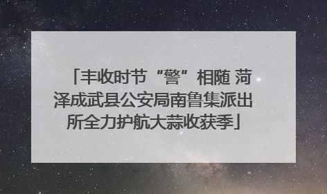 丰收时节“警”相随 菏泽成武县公安局南鲁集派出所全力护航大蒜收获季
