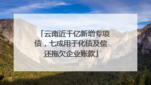 云南近千亿新增专项债，七成用于化债及偿还拖欠企业账款