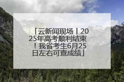 云新闻现场丨2025年高考顺利结束！我省考生6月25日左右可查成绩