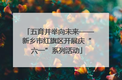 五育并举向未来——新乡市红旗区开展庆“六一”系列活动