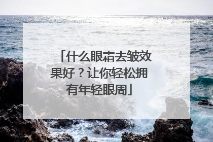 什么眼霜去皱效果好？让你轻松拥有年轻眼周