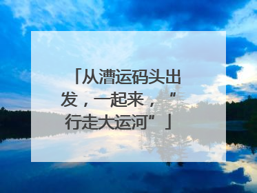 从漕运码头出发，一起来，“行走大运河”