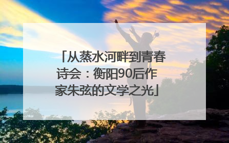 从蒸水河畔到青春诗会：衡阳90后作家朱弦的文学之光