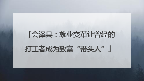 会泽县：就业变革让曾经的打工者成为致富“带头人”