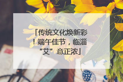 传统文化焕新彩！端午佳节，临淄 “艾”意正浓