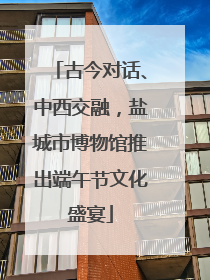 古今对话、中西交融，盐城市博物馆推出端午节文化盛宴