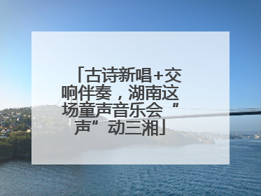 古诗新唱+交响伴奏，湖南这场童声音乐会“声”动三湘