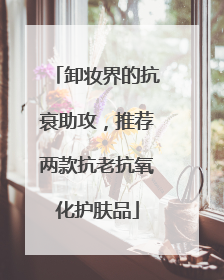 卸妆界的抗衰助攻，推荐两款抗老抗氧化护肤品