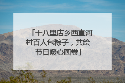 十八里店乡西直河村百人包粽子，共绘节日暖心画卷