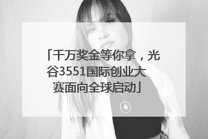 千万奖金等你拿，光谷3551国际创业大赛面向全球启动