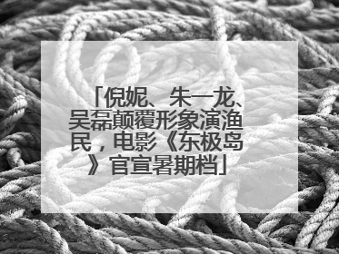 倪妮、朱一龙、吴磊颠覆形象演渔民，电影《东极岛》官宣暑期档