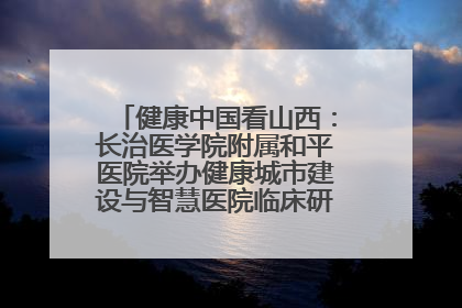 健康中国看山西：长治医学院附属和平医院举办健康城市建设与智慧医院临床研究能力提升交流会