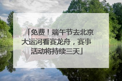 免费！端午节去北京大运河看赛龙舟，赛事活动将持续三天