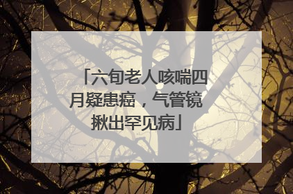 六旬老人咳喘四月疑患癌，气管镜揪出罕见病