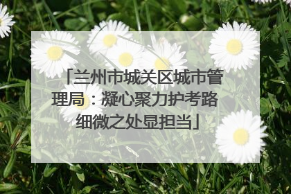 兰州市城关区城市管理局：凝心聚力护考路 细微之处显担当