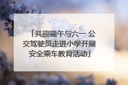 共迎端午与六一 公交驾驶员走进小学开展安全乘车教育活动