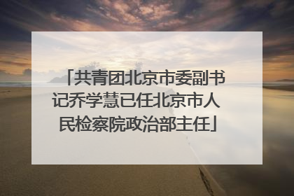 共青团北京市委副书记乔学慧已任北京市人民检察院政治部主任