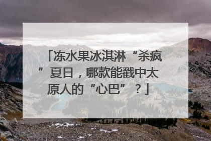 冻水果冰淇淋“杀疯”夏日，哪款能戳中太原人的“心巴”？