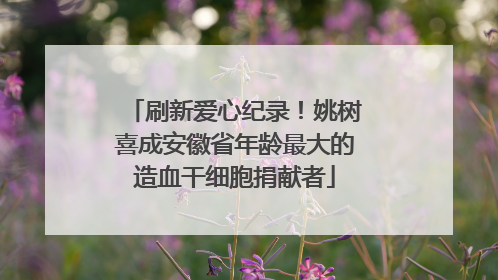 刷新爱心纪录！姚树喜成安徽省年龄最大的造血干细胞捐献者