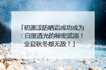初源漾防晒霜成功成为：白里透光的秘密武器！全夏秋冬都无敌！