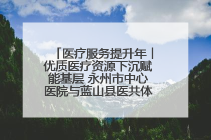 医疗服务提升年丨优质医疗资源下沉赋能基层 永州市中心医院与蓝山县医共体总院共筑健康屏障