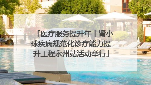 医疗服务提升年丨肾小球疾病规范化诊疗能力提升工程永州站活动举行