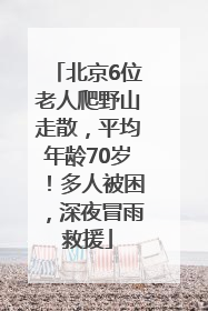 北京6位老人爬野山走散，平均年龄70岁！多人被困，深夜冒雨救援