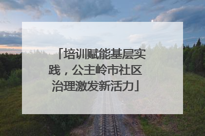 培训赋能基层实践，公主岭市社区治理激发新活力