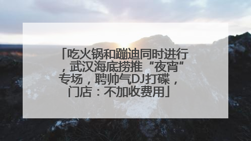 吃火锅和蹦迪同时进行，武汉海底捞推“夜宵”专场，聘帅气DJ打碟，门店：不加收费用