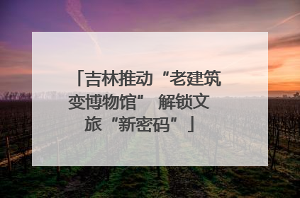 吉林推动“老建筑变博物馆” 解锁文旅“新密码”
