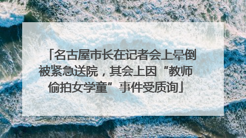 名古屋市长在记者会上晕倒被紧急送院，其会上因“教师偷拍女学童”事件受质询
