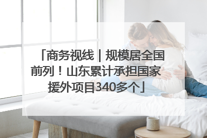 商务视线｜规模居全国前列！山东累计承担国家援外项目340多个