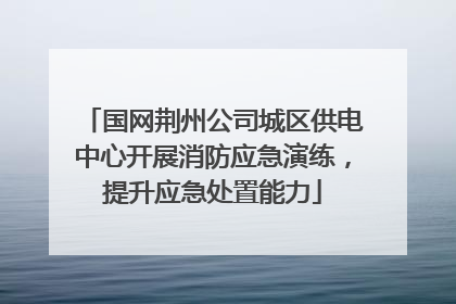 国网荆州公司城区供电中心开展消防应急演练，提升应急处置能力