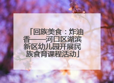 回族美食：炸油香——河口区湖滨新区幼儿园开展民族食育课程活动