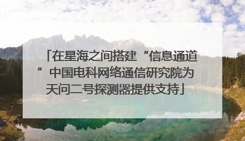 在星海之间搭建“信息通道”中国电科网络通信研究院为天问二号探测器提供支持