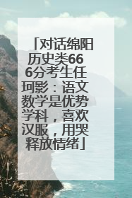 对话绵阳历史类666分考生任珂影：语文数学是优势学科，喜欢汉服，用哭释放情绪