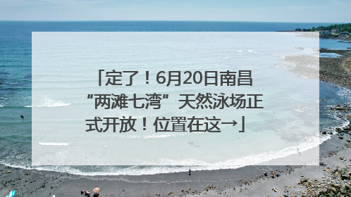 定了！6月20日南昌“两滩七湾”天然泳场正式开放！位置在这→