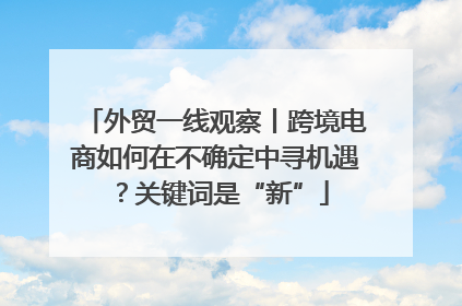 外贸一线观察丨跨境电商如何在不确定中寻机遇？关键词是“新”