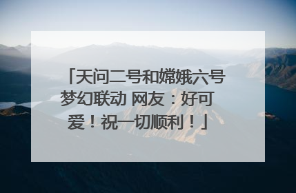 天问二号和嫦娥六号梦幻联动 网友：好可爱！祝一切顺利！
