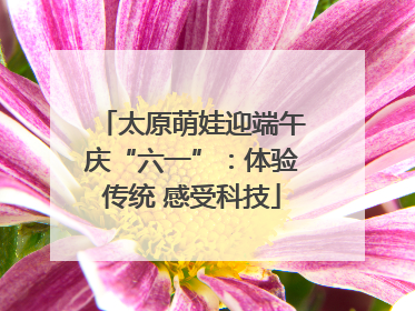 太原萌娃迎端午庆“六一”：体验传统 感受科技