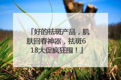 好的祛斑产品，肌肤回春神器，祛斑618大促疯狂囤！