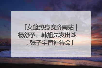 女篮热身赛济南站｜杨舒予、韩旭先发出战，张子宇替补待命