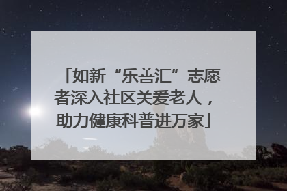 如新“乐善汇”志愿者深入社区关爱老人，助力健康科普进万家